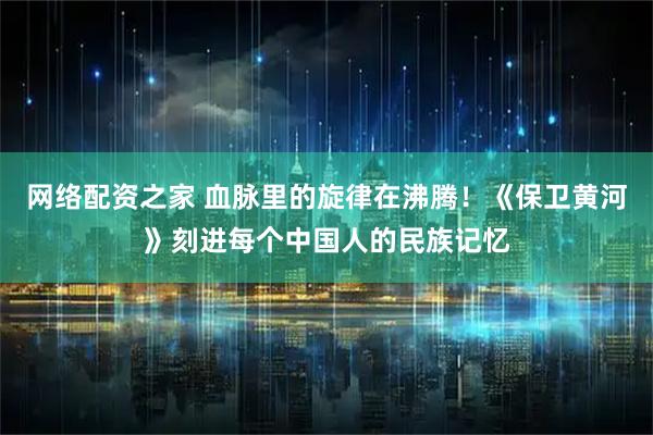 网络配资之家 血脉里的旋律在沸腾！《保卫黄河》刻进每个中国人的民族记忆