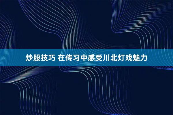 炒股技巧 在传习中感受川北灯戏魅力