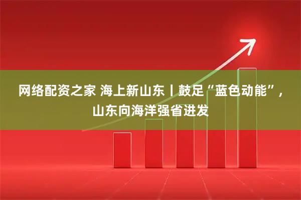 网络配资之家 海上新山东丨鼓足“蓝色动能”，山东向海洋强省进发