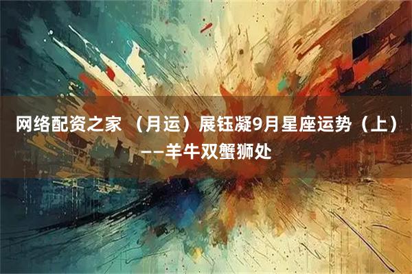 网络配资之家 （月运）展钰凝9月星座运势（上）——羊牛双蟹狮处