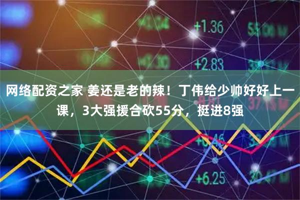 网络配资之家 姜还是老的辣！丁伟给少帅好好上一课，3大强援合砍55分，挺进8强
