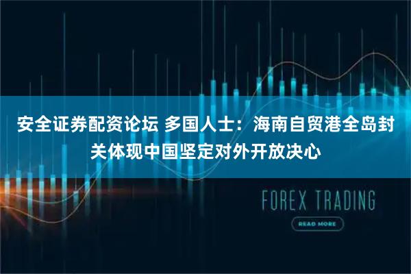 安全证券配资论坛 多国人士：海南自贸港全岛封关体现中国坚定对外开放决心