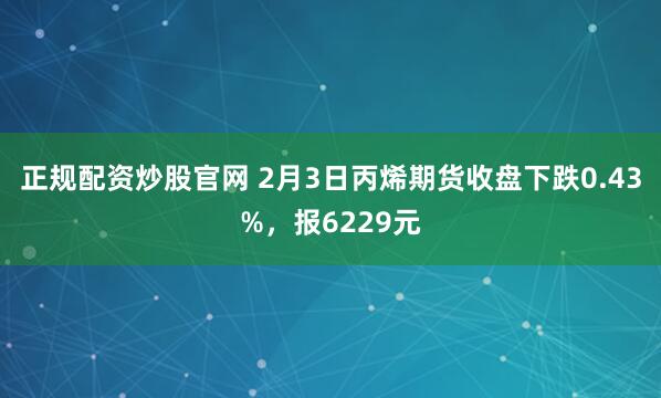 正规配资炒股官网 2月3日丙烯期货收盘下跌0.43%，报6229元