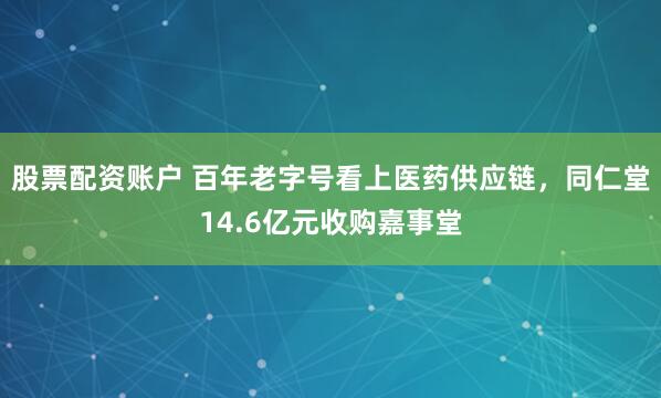股票配资账户 百年老字号看上医药供应链，同仁堂14.6亿元收购嘉事堂