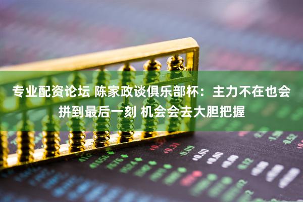 专业配资论坛 陈家政谈俱乐部杯：主力不在也会拼到最后一刻 机会会去大胆把握