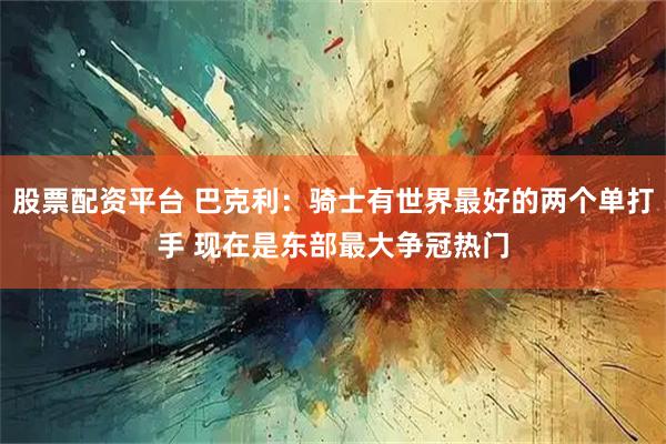 股票配资平台 巴克利：骑士有世界最好的两个单打手 现在是东部最大争冠热门