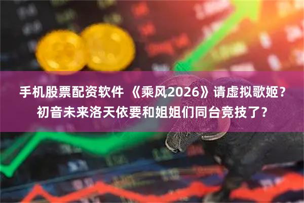 手机股票配资软件 《乘风2026》请虚拟歌姬？初音未来洛天依要和姐姐们同台竞技了？