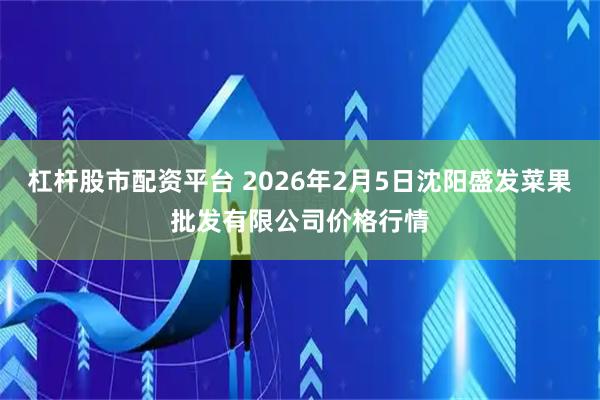杠杆股市配资平台 2026年2月5日沈阳盛发菜果批发有限公司价格行情