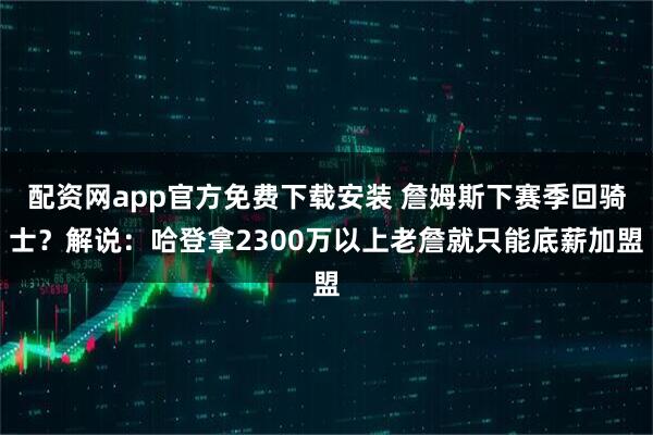 配资网app官方免费下载安装 詹姆斯下赛季回骑士？解说：哈登拿2300万以上老詹就只能底薪加盟