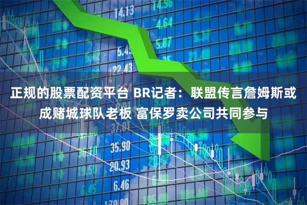 正规的股票配资平台 BR记者：联盟传言詹姆斯或成赌城球队老板 富保罗卖公司共同参与