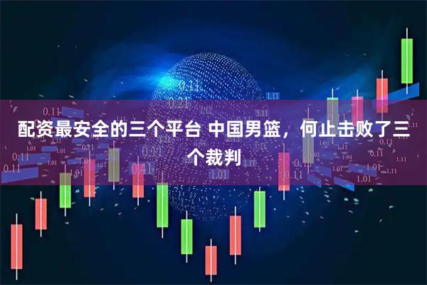 配资最安全的三个平台 中国男篮，何止击败了三个裁判