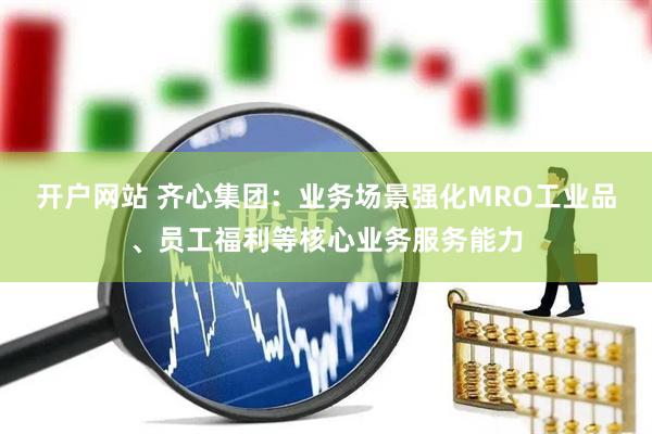 开户网站 齐心集团：业务场景强化MRO工业品、员工福利等核心业务服务能力