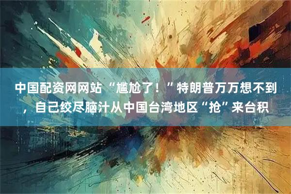 中国配资网网站 “尴尬了！”特朗普万万想不到，自己绞尽脑汁从中国台湾地区“抢”来台积