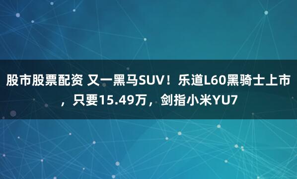 股市股票配资 又一黑马SUV！乐道L60黑骑士上市，只要15.49万，剑指小米YU7