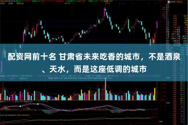 配资网前十名 甘肃省未来吃香的城市，不是酒泉、天水，而是这座低调的城市