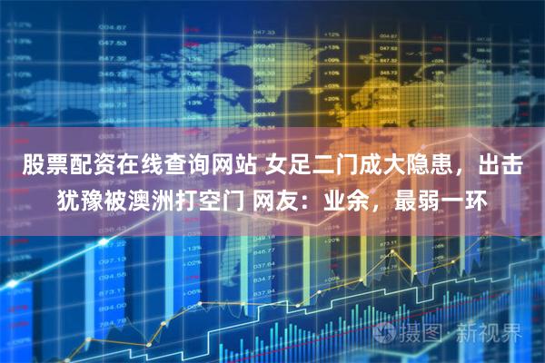 股票配资在线查询网站 女足二门成大隐患，出击犹豫被澳洲打空门 网友：业余，最弱一环