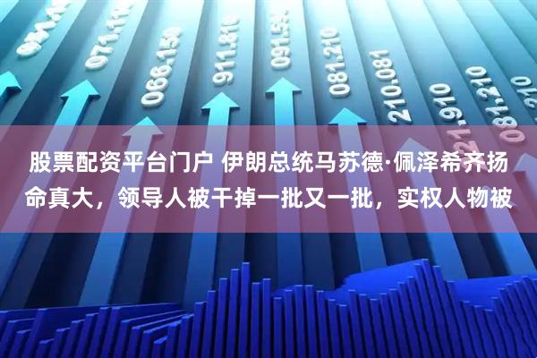 股票配资平台门户 伊朗总统马苏德·佩泽希齐扬命真大，领导人被干掉一批又一批，实权人物被